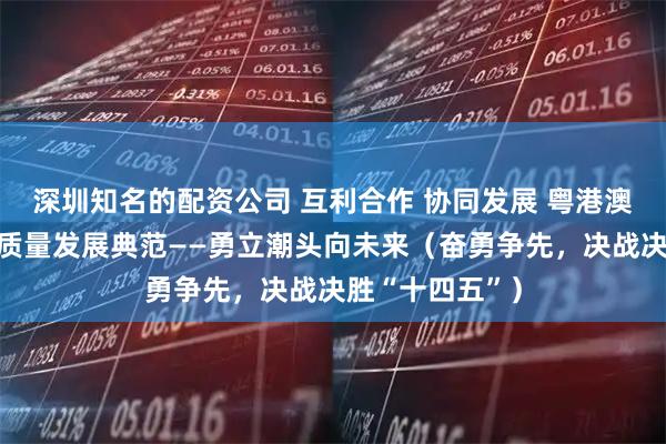 深圳知名的配资公司 互利合作 协同发展 粤港澳大湾区打造高质量发展典范——勇立潮头向未来（奋勇争先，决战决胜“十四五”）