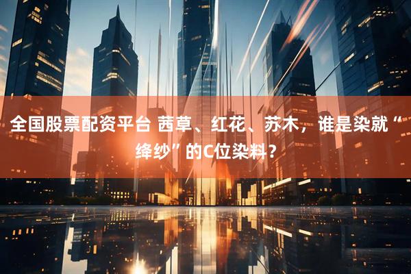 全国股票配资平台 茜草、红花、苏木，谁是染就“绛纱”的C位染料？