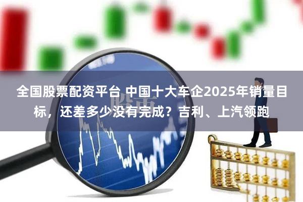 全国股票配资平台 中国十大车企2025年销量目标，还差多少没有完成？吉利、上汽领跑
