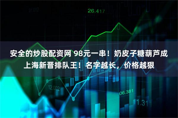 安全的炒股配资网 98元一串！奶皮子糖葫芦成上海新晋排队王！名字越长，价格越狠