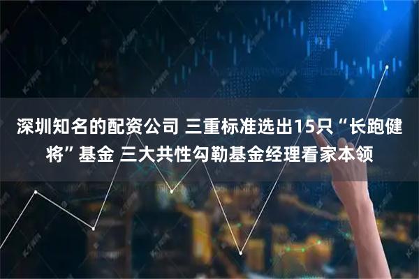 深圳知名的配资公司 三重标准选出15只“长跑健将”基金 三大共性勾勒基金经理看家本领