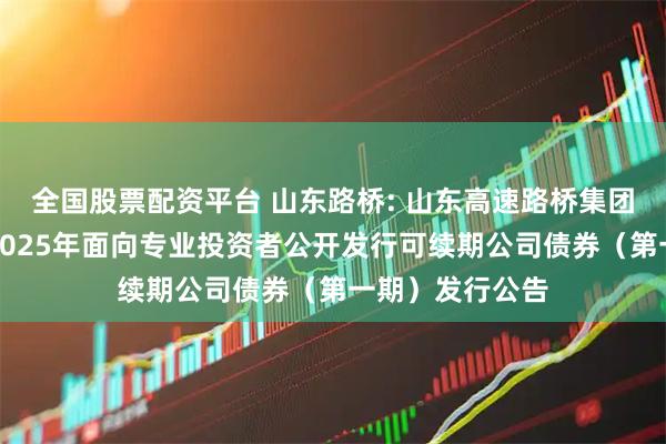 全国股票配资平台 山东路桥: 山东高速路桥集团股份有限公司2025年面向专业投资者公开发行可续期公司债券（第一期）发行公告
