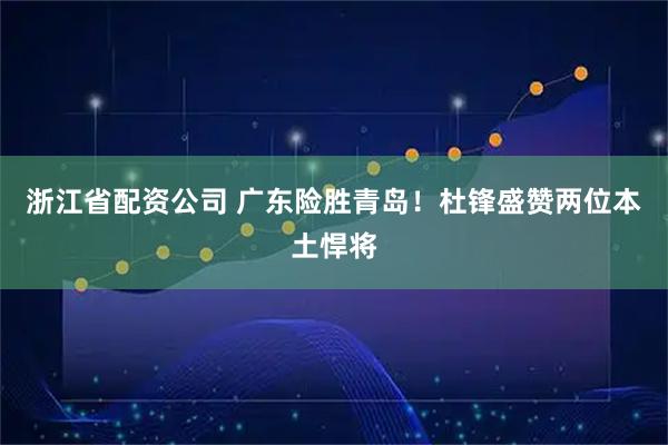 浙江省配资公司 广东险胜青岛！杜锋盛赞两位本土悍将