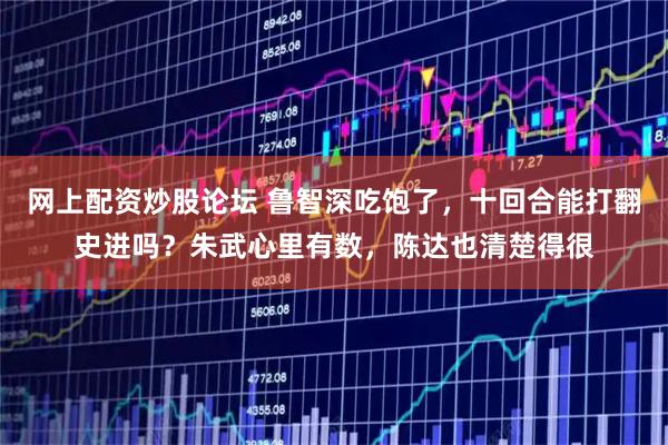 网上配资炒股论坛 鲁智深吃饱了，十回合能打翻史进吗？朱武心里有数，陈达也清楚得很