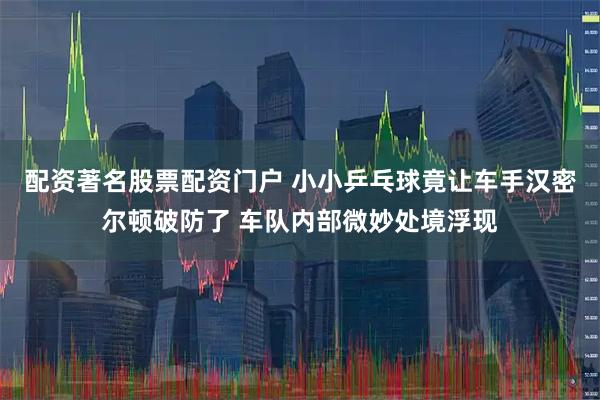 配资著名股票配资门户 小小乒乓球竟让车手汉密尔顿破防了 车队内部微妙处境浮现