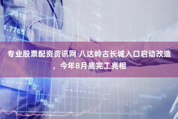 专业股票配资资讯网 八达岭古长城入口启动改造，今年8月底完工亮相