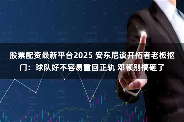 股票配资最新平台2025 安东尼谈开拓者老板抠门：球队好不容易重回正轨 邓顿别搞砸了