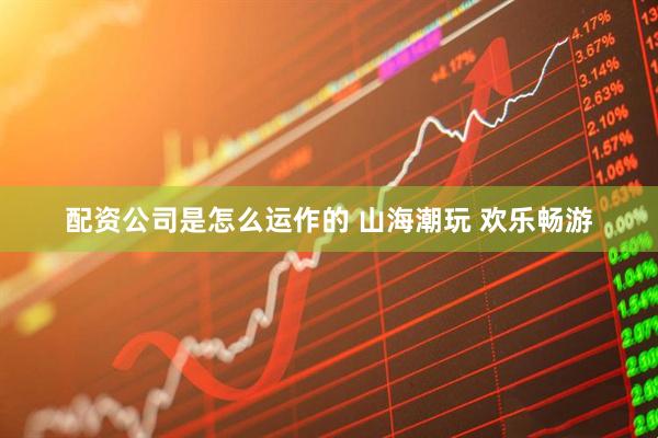配资公司是怎么运作的 山海潮玩 欢乐畅游