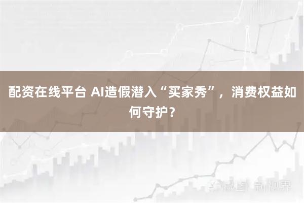 配资在线平台 AI造假潜入“买家秀”，消费权益如何守护？