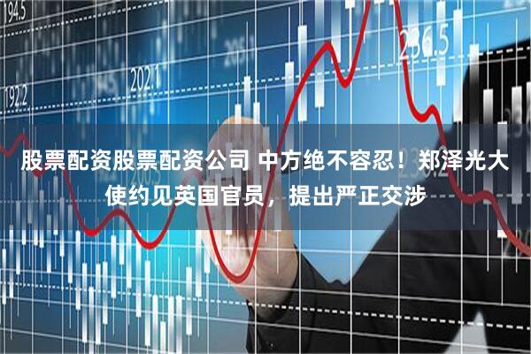 股票配资股票配资公司 中方绝不容忍！郑泽光大使约见英国官员，提出严正交涉