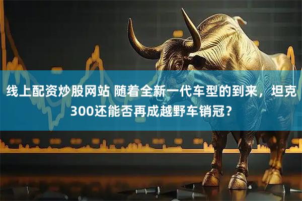 线上配资炒股网站 随着全新一代车型的到来，坦克300还能否再成越野车销冠？