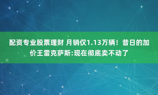 配资专业股票理财 月销仅1.13万辆！昔日的加价王雷克萨斯:现在彻底卖不动了