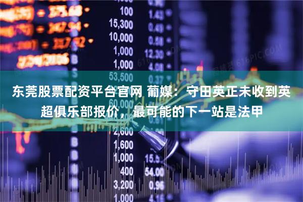 东莞股票配资平台官网 葡媒：守田英正未收到英超俱乐部报价，最可能的下一站是法甲