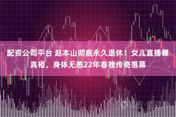 配资公司平台 赵本山彻底永久退休！女儿直播曝真相，身体无恙22年春晚传奇落幕