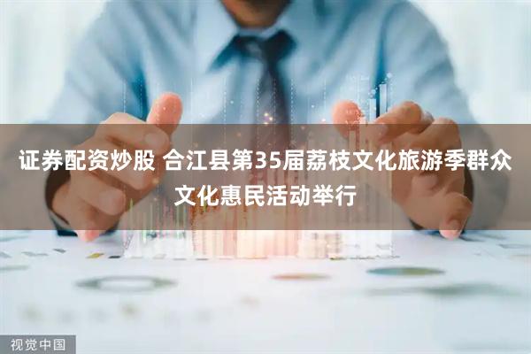 证券配资炒股 合江县第35届荔枝文化旅游季群众文化惠民活动举行