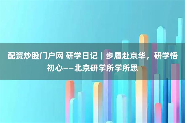 配资炒股门户网 研学日记｜步履赴京华，研学悟初心——北京研学所学所思