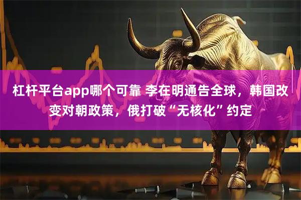 杠杆平台app哪个可靠 李在明通告全球，韩国改变对朝政策，俄打破“无核化”约定
