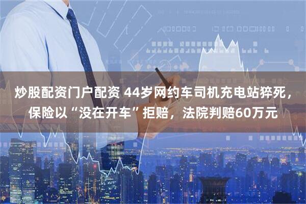 炒股配资门户配资 44岁网约车司机充电站猝死，保险以“没在开车”拒赔，法院判赔60万元