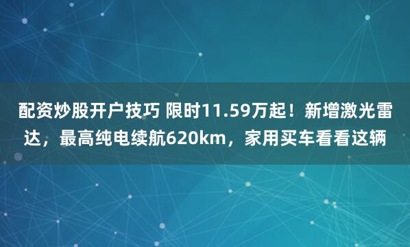 配资炒股开户技巧 限时11.59万起！新增激光雷达，最高纯电续航620km，家用买车看看这辆