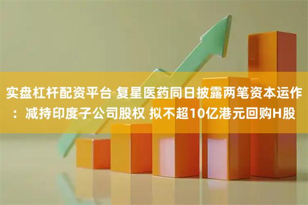 实盘杠杆配资平台 复星医药同日披露两笔资本运作:减持印度子公司股权 拟不超10亿港元回购H股