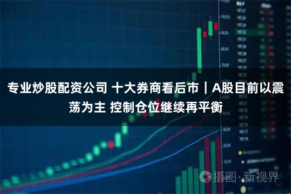 专业炒股配资公司 十大券商看后市｜A股目前以震荡为主 控制仓位继续再平衡