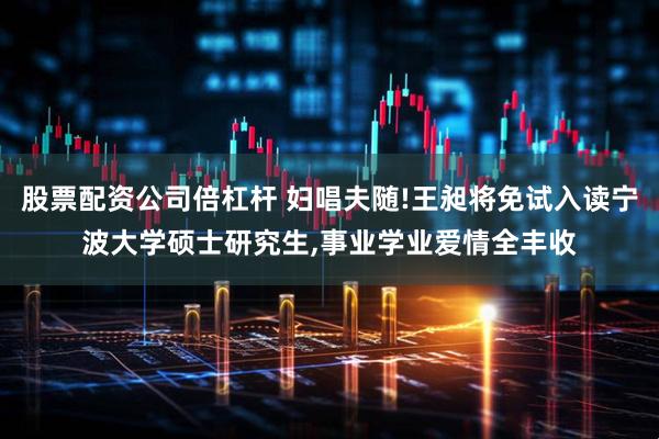 股票配资公司倍杠杆 妇唱夫随!王昶将免试入读宁波大学硕士研究生,事业学业爱情全丰收