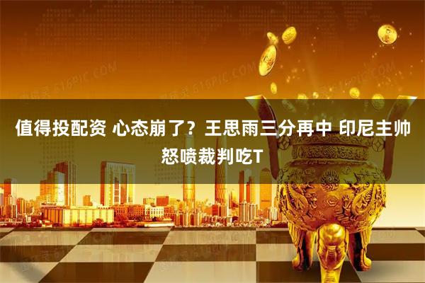 值得投配资 心态崩了？王思雨三分再中 印尼主帅怒喷裁判吃T