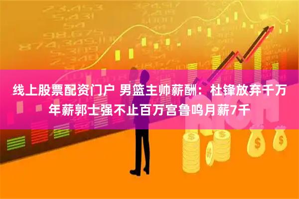 线上股票配资门户 男篮主帅薪酬：杜锋放弃千万年薪郭士强不止百万宫鲁鸣月薪7千