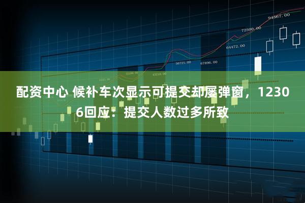 配资中心 候补车次显示可提交却屡弹窗，12306回应：提交人数过多所致