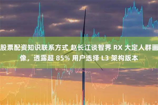 股票配资知识联系方式 赵长江谈智界 RX 大定人群画像，透露超 85% 用户选择 L3 架构版本