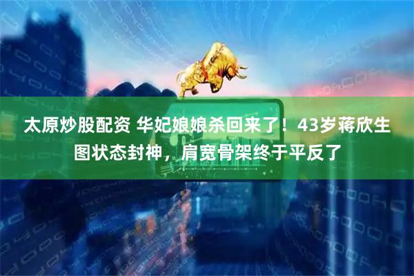 太原炒股配资 华妃娘娘杀回来了！43岁蒋欣生图状态封神，肩宽骨架终于平反了