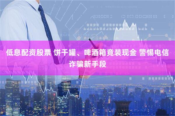 低息配资股票 饼干罐、啤酒箱竟装现金 警惕电信诈骗新手段